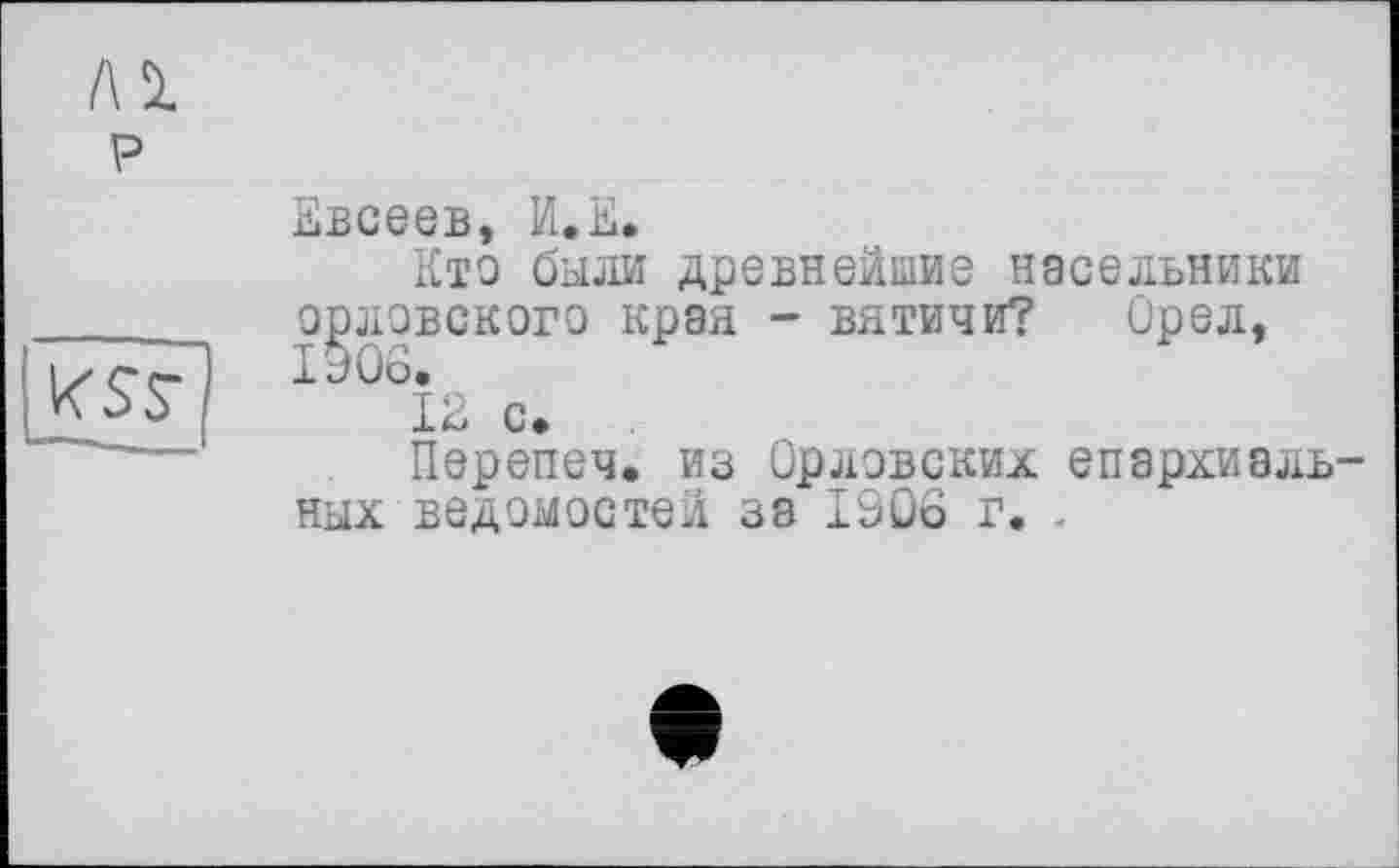 ﻿Евсеев, И.Е.
Кто были древнейшие насельники орловского края - вятичи? Орел, 1906.
12 с.
Перепеч. из Орловских епархиальных ведомостей за 1906 г. .